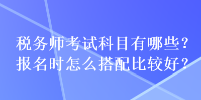 稅務(wù)師考試科目有哪些？報(bào)名時(shí)怎么搭配比較好？