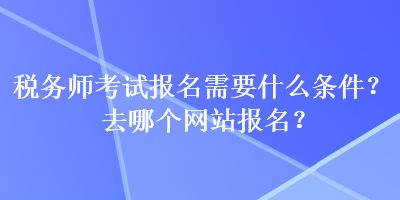 稅務(wù)師考試報名需要什么條件？去哪個網(wǎng)站報名？