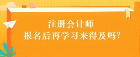 注會考試報名后再學習來得及嗎？別別別！太晚了...