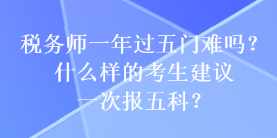 稅務(wù)師一年過五門難嗎？什么樣的考生建議一次報(bào)五科？