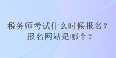 稅務師考試什么時候報名？報名網(wǎng)站是哪個？