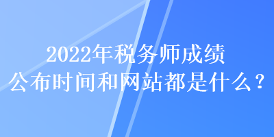 2022年稅務師成績公布時間和網(wǎng)站都是什么？