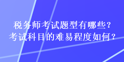 稅務(wù)師考試題型有哪些？考試科目的難易程度如何？