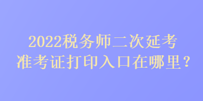 2022稅務(wù)師二次延考準考證打印入口在哪里？