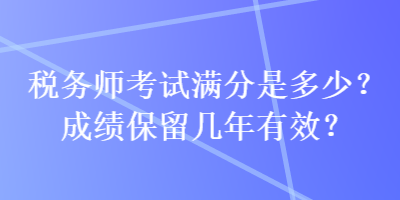 稅務(wù)師考試滿分是多少？成績保留幾年有效？