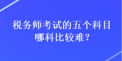 稅務(wù)師考試的五個(gè)科目哪科比較難？
