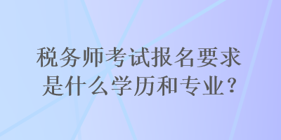 稅務(wù)師考試報名要求是什么學(xué)歷和專業(yè)？