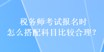 稅務(wù)師考試報(bào)名時(shí)怎么搭配科目比較合理？