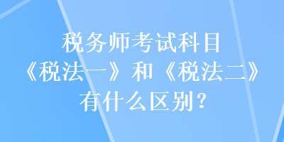 稅務(wù)師考試科目《稅法一》和《稅法二》有什么區(qū)別？