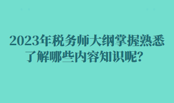 2023年稅務(wù)師大綱掌握熟悉了解哪些內(nèi)容知識呢？