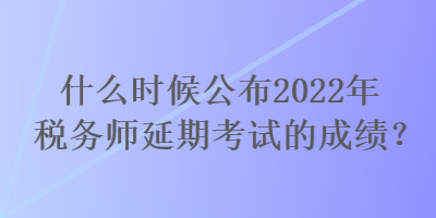 什么時(shí)候公布2022年稅務(wù)師延期考試的成績(jī)？