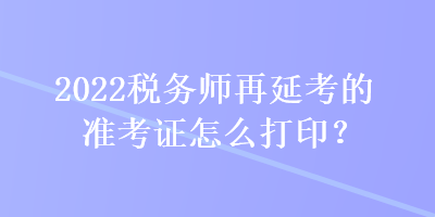 2022稅務(wù)師再延考的準(zhǔn)考證怎么打??？