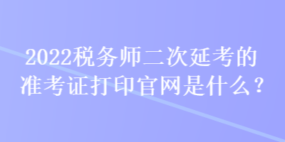 2022稅務(wù)師二次延考的準(zhǔn)考證打印官網(wǎng)是什么？