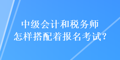 中級會計和稅務師怎樣搭配著報名考試？