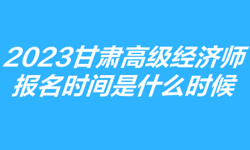 2023甘肅高級經(jīng)濟師報名時間是什么時候？