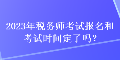 2023年稅務(wù)師考試報名和考試時間定了嗎？