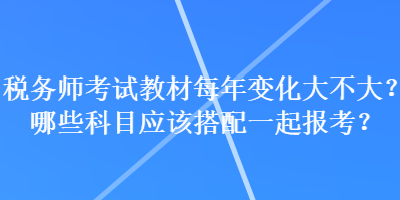 稅務(wù)師考試教材每年變化大不大？哪些科目應(yīng)該搭配一起報考？