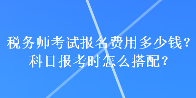 稅務(wù)師考試報名費用多少錢？科目報考時怎么搭配？