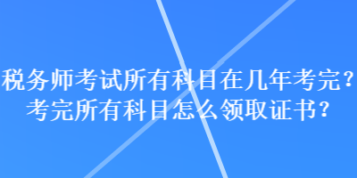 稅務師考試所有科目在幾年考完？考完所有科目怎么領取證書？