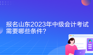 報(bào)名山東2023年中級(jí)會(huì)計(jì)考試需要哪些條件？
