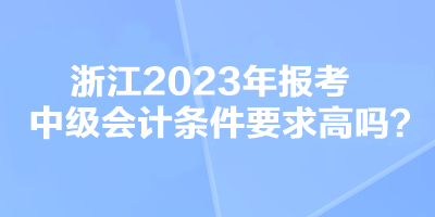 浙江2023年報(bào)考中級(jí)會(huì)計(jì)條件要求高嗎？
