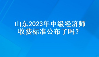 山東2023年中級經(jīng)濟師收費標準公布了嗎？