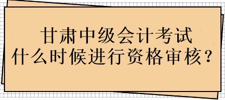 甘肅中級會計考試什么時候進行資格審核？
