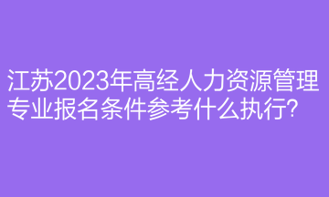江蘇2023年高經(jīng)人力資源管理專業(yè)報名條件參考什么執(zhí)行？