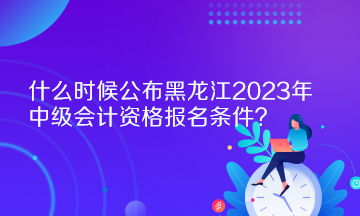 什么時候公布黑龍江2023年中級會計資格報名條件？