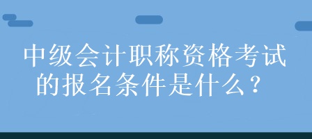 中級會計職稱資格考試的報名條件是什么？