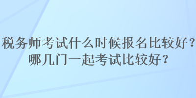 稅務(wù)師考試什么時(shí)候報(bào)名比較好？哪幾門一起考試比較好？