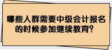 哪些人群需要中級(jí)會(huì)計(jì)報(bào)名的時(shí)候參加繼續(xù)教育？