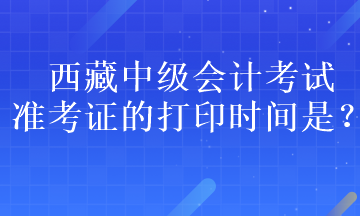 西藏中級會計(jì)考試準(zhǔn)考證的打印時(shí)間是？