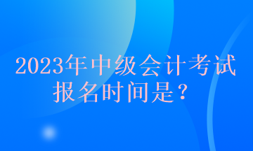 2023年中級會計考試報名時間是？