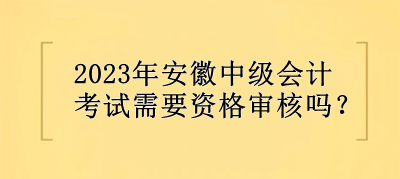 2023年安徽中級會計考試需要資格審核嗎？