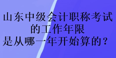 山東中級(jí)會(huì)計(jì)職稱考試的工作年限是從哪一年開始算的？