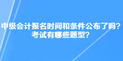 中級(jí)會(huì)計(jì)職稱考試報(bào)名時(shí)間和條件公布了嗎？考試有哪些題型？