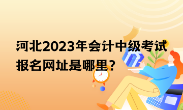 河北2023年會計(jì)中級考試報(bào)名網(wǎng)址是哪里？