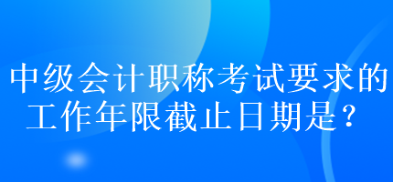 中級會計職稱考試要求的工作年限截止日期是？