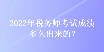 2022年稅務(wù)師考試成績多久出來的？