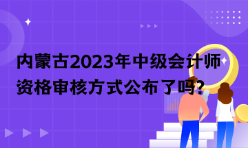內(nèi)蒙古2023年中級會計師資格審核方式公布了嗎？