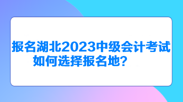 報(bào)名湖北2023中級會(huì)計(jì)考試如何選擇報(bào)名地？