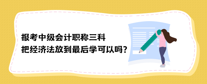 報考中級會計職稱三科 把經濟法放到最后學可以嗎？