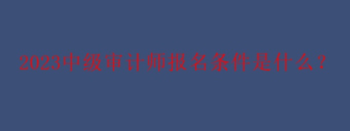 2023中級審計師報名條件是什么？