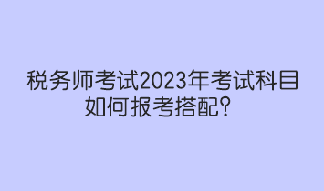 稅務(wù)師考試2023年考試科目如何報考搭配？