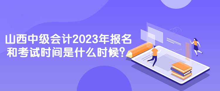山西中級會計2023年報名和考試時間是什么時候？