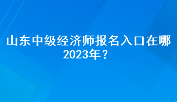 山東中級(jí)經(jīng)濟(jì)師報(bào)名入口在哪2023年？