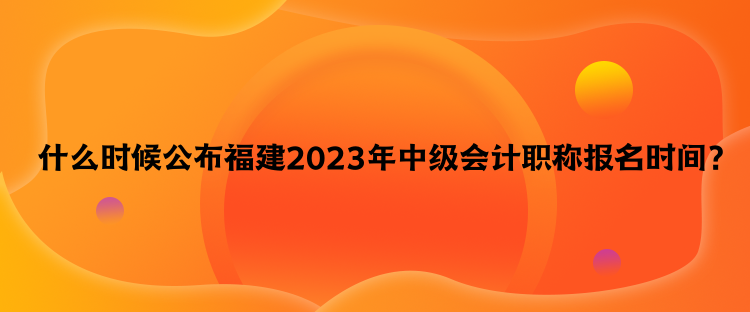  什么時候公布福建2023年中級會計職稱報名時間？
