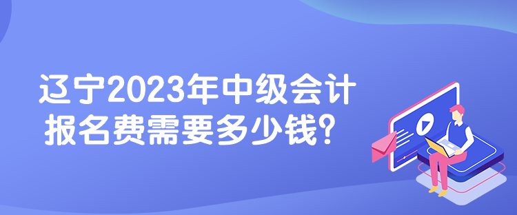 遼寧2023年中級會計報名費需要多少錢？