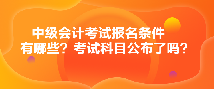 中級(jí)會(huì)計(jì)考試報(bào)名條件有哪些？考試科目公布了嗎？